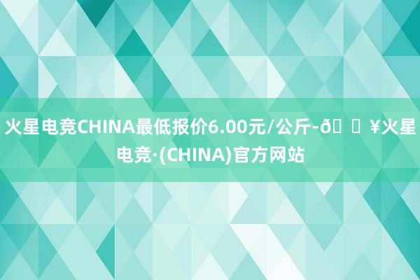 火星电竞CHINA最低报价6.00元/公斤-🔥火星电竞·(CHINA)官方网站