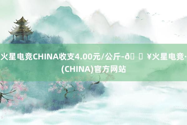 火星电竞CHINA收支4.00元/公斤-🔥火星电竞·(CHINA)官方网站