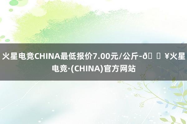 火星电竞CHINA最低报价7.00元/公斤-🔥火星电竞·(CHINA)官方网站