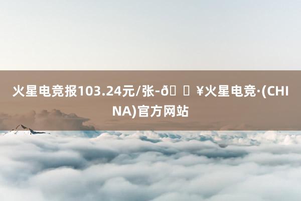 火星电竞报103.24元/张-🔥火星电竞·(CHINA)官方网站