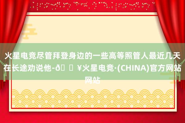 火星电竞尽管拜登身边的一些高等照管人最近几天在长途劝说他-🔥火星电竞·(CHINA)官方网站