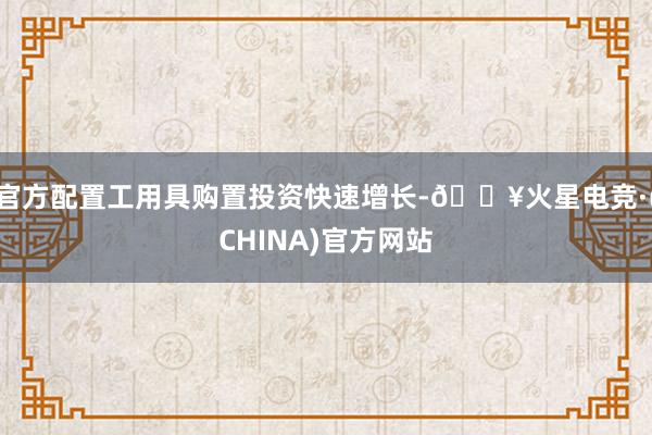 官方配置工用具购置投资快速增长-🔥火星电竞·(CHINA)官方网站