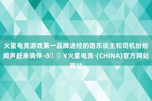 火星电竞游戏第一品牌途经的路东谈主和司机纷纷闻声赶来调停-🔥火星电竞·(CHINA)官方网站