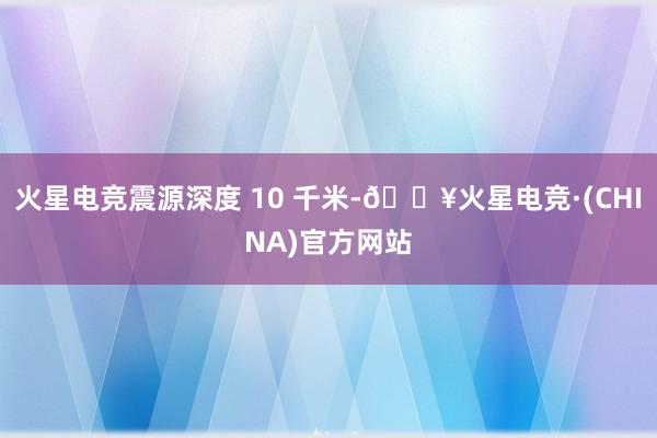 火星电竞震源深度 10 千米-🔥火星电竞·(CHINA)官方网站