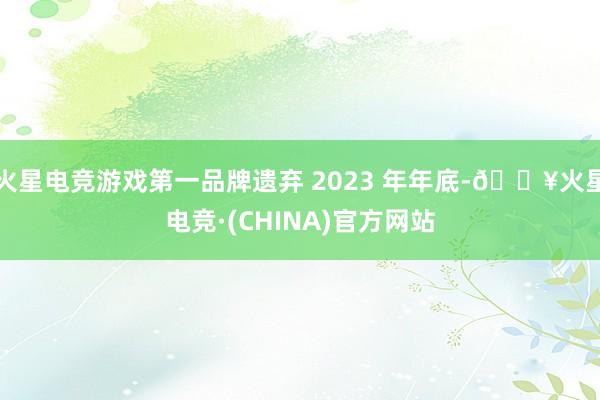 火星电竞游戏第一品牌遗弃 2023 年年底-🔥火星电竞·(CHINA)官方网站