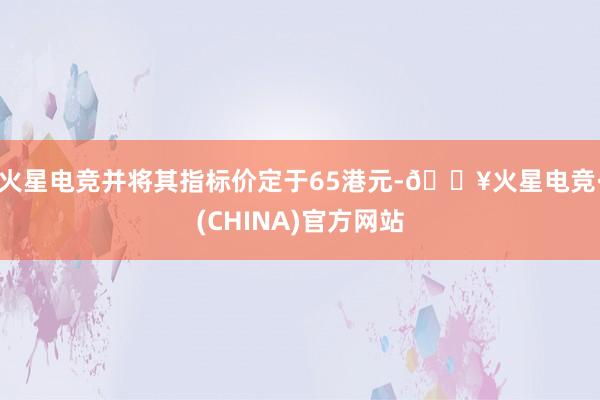 火星电竞并将其指标价定于65港元-🔥火星电竞·(CHINA)官方网站