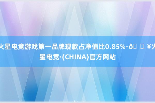 火星电竞游戏第一品牌现款占净值比0.85%-🔥火星电竞·(CHINA)官方网站