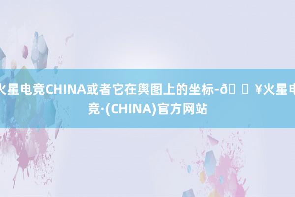 火星电竞CHINA或者它在舆图上的坐标-🔥火星电竞·(CHINA)官方网站